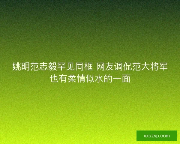 姚明范志毅罕见同框 网友调侃范大将军也有柔情似水的一面